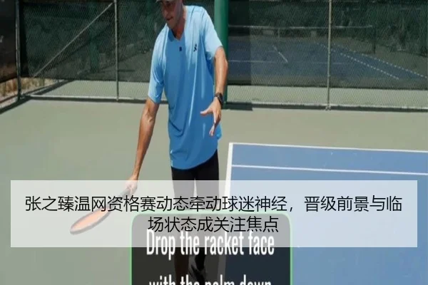 张之臻温网资格赛动态牵动球迷神经，晋级前景与临场状态成关注焦点